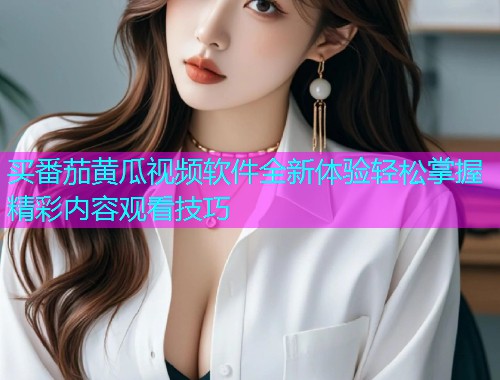 买番茄黄瓜视频软件全新体验轻松掌握精彩内容观看技巧