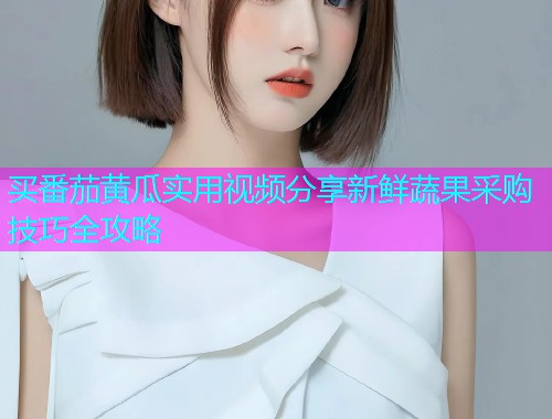 买番茄黄瓜实用视频分享新鲜蔬果采购技巧全攻略