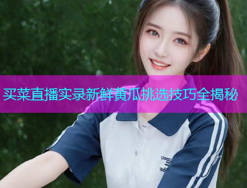 买菜直播实录新鲜黄瓜挑选技巧全揭秘
