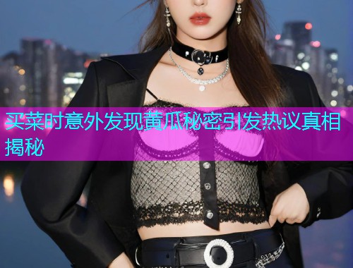 买菜时意外发现黄瓜秘密引发热议真相揭秘