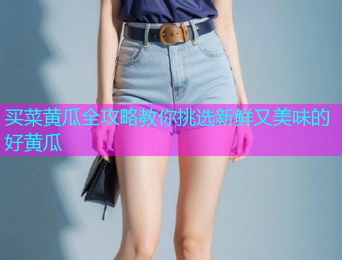 买菜黄瓜全攻略教你挑选新鲜又美味的好黄瓜