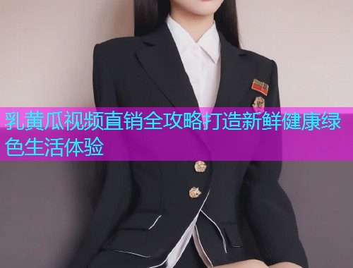 乳黄瓜视频直销全攻略打造新鲜健康绿色生活体验