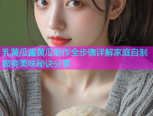 乳黄瓜酱黄瓜制作全步骤详解家庭自制脆爽美味秘诀分享