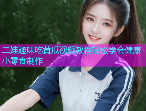 二娃趣味吃黄瓜视频教程轻松学会健康小零食制作