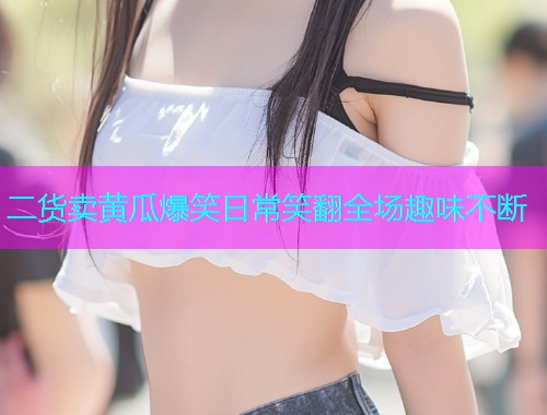 二货卖黄瓜爆笑日常笑翻全场趣味不断