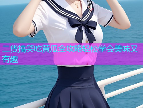 二货搞笑吃黄瓜全攻略轻松学会美味又有趣