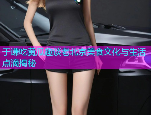 于谦吃黄瓜趣谈老北京美食文化与生活点滴揭秘