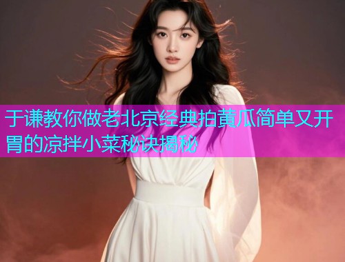 于谦教你做老北京经典拍黄瓜简单又开胃的凉拌小菜秘诀揭秘