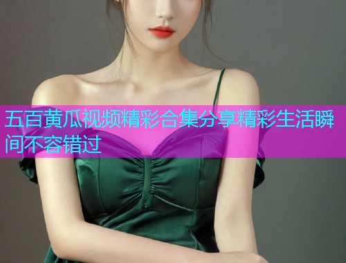 五百黄瓜视频精彩合集分享精彩生活瞬间不容错过