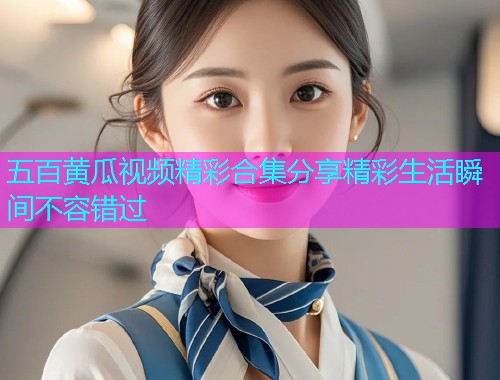五百黄瓜视频精彩合集分享精彩生活瞬间不容错过