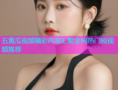 五黄瓜视频精彩内容汇聚全网热门短视频推荐