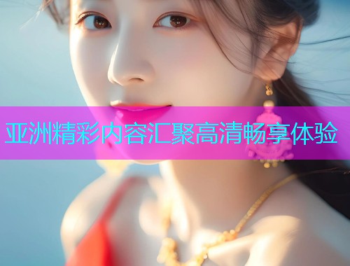 亚洲精彩内容汇聚高清畅享体验