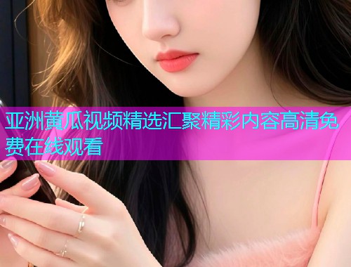 亚洲黄瓜视频精选汇聚精彩内容高清免费在线观看