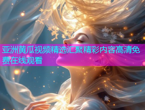 亚洲黄瓜视频精选汇聚精彩内容高清免费在线观看