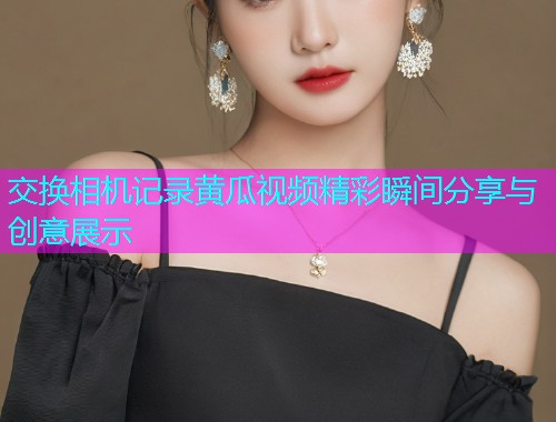 交换相机记录黄瓜视频精彩瞬间分享与创意展示