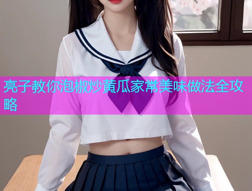 亮子教你泡椒炒黄瓜家常美味做法全攻略