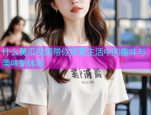 什么黄瓜视频带你探索生活中的趣味与美味新体验