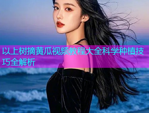 以上树摘黄瓜视频教程大全科学种植技巧全解析