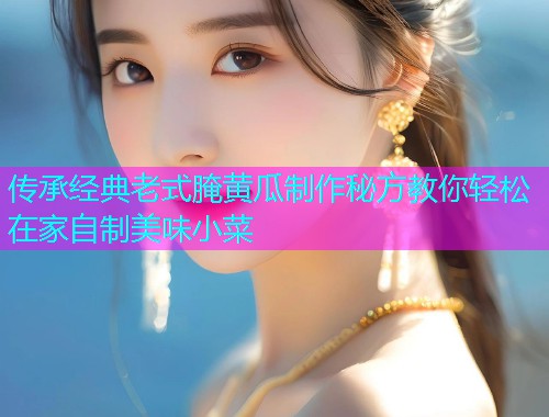 传承经典老式腌黄瓜制作秘方教你轻松在家自制美味小菜