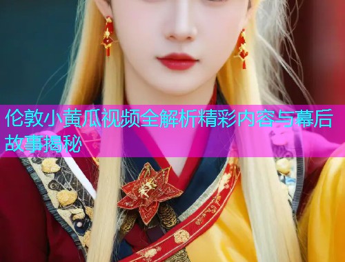 伦敦小黄瓜视频全解析精彩内容与幕后故事揭秘