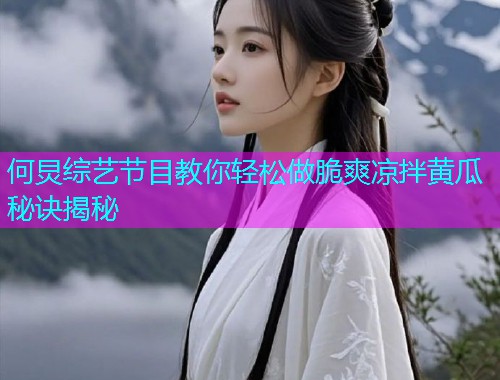 何炅综艺节目教你轻松做脆爽凉拌黄瓜秘诀揭秘