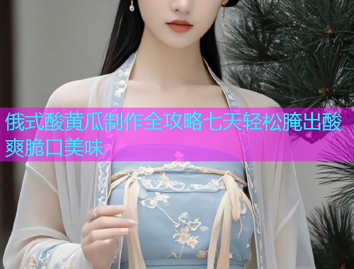 俄式酸黄瓜制作全攻略七天轻松腌出酸爽脆口美味