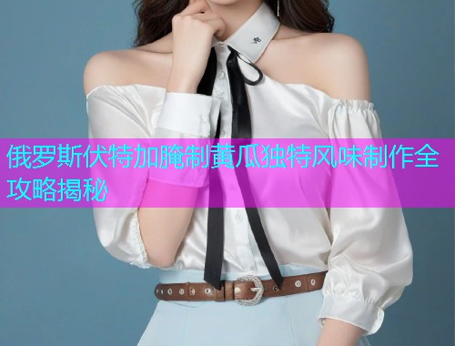 俄罗斯伏特加腌制黄瓜独特风味制作全攻略揭秘