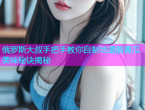 俄罗斯大叔手把手教你自制地道酸黄瓜美味秘诀揭秘