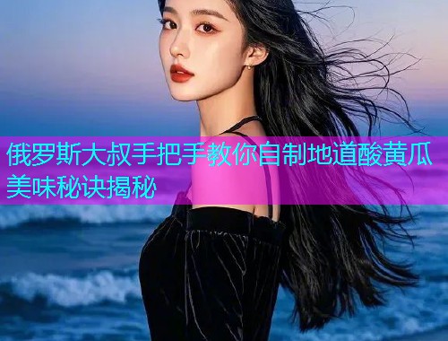 俄罗斯大叔手把手教你自制地道酸黄瓜美味秘诀揭秘