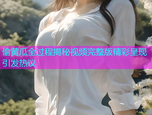 偷黄瓜全过程揭秘视频完整版精彩呈现引发热议