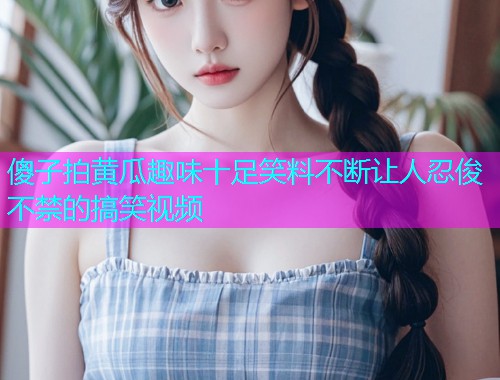 傻子拍黄瓜趣味十足笑料不断让人忍俊不禁的搞笑视频