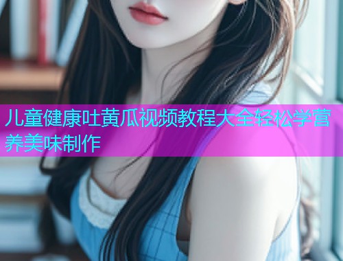 儿童健康吐黄瓜视频教程大全轻松学营养美味制作