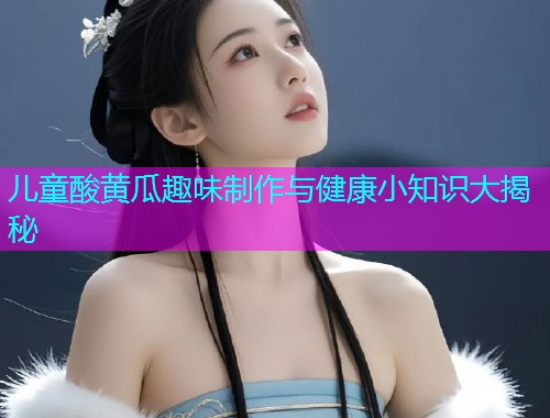 儿童酸黄瓜趣味制作与健康小知识大揭秘