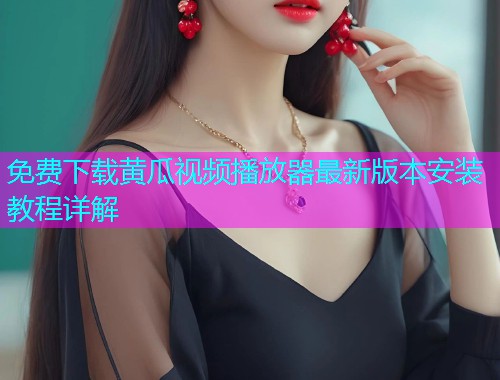 免费下载黄瓜视频播放器最新版本安装教程详解