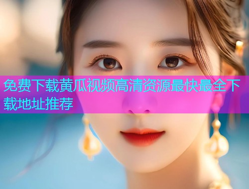 免费下载黄瓜视频高清资源最快最全下载地址推荐