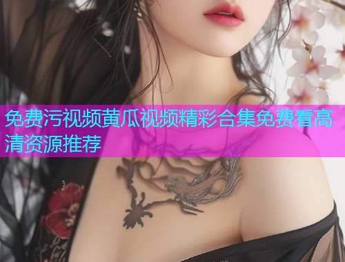 免费污视频黄瓜视频精彩合集免费看高清资源推荐
