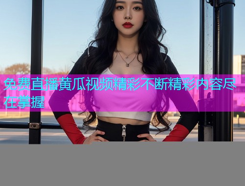 免费直播黄瓜视频精彩不断精彩内容尽在掌握