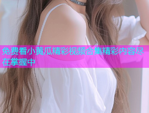 免费看小黄瓜精彩视频合集精彩内容尽在掌握中