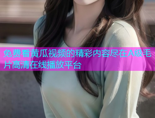 免费看黄瓜视频的精彩内容尽在A级毛片高清在线播放平台