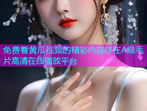 免费看黄瓜视频的精彩内容尽在A级毛片高清在线播放平台