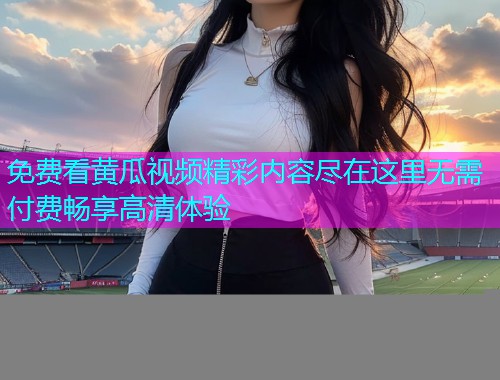 免费看黄瓜视频精彩内容尽在这里无需付费畅享高清体验
