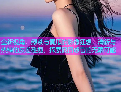 全新视角：绿茶与黄瓜的影像狂想，清新与热辣的反差碰撞，探索夏日感官的无限可能