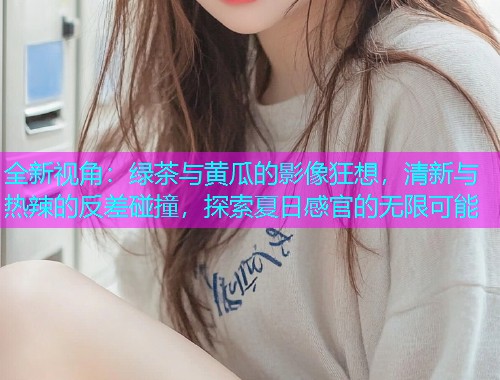 全新视角：绿茶与黄瓜的影像狂想，清新与热辣的反差碰撞，探索夏日感官的无限可能