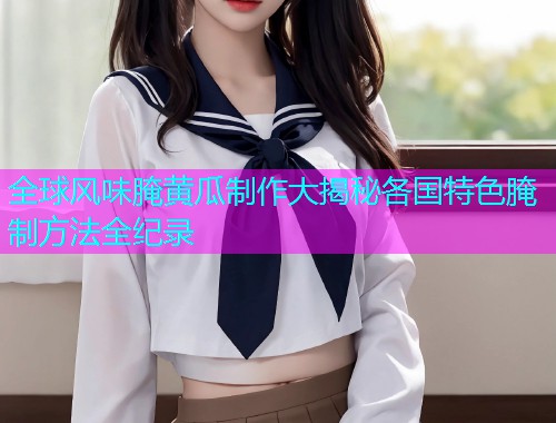 全球风味腌黄瓜制作大揭秘各国特色腌制方法全纪录