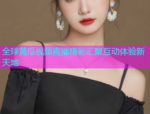 全球黄瓜视频直播精彩汇聚互动体验新天地