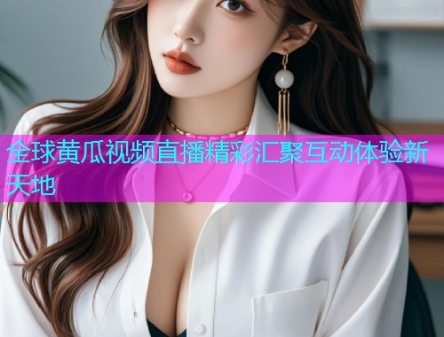 全球黄瓜视频直播精彩汇聚互动体验新天地