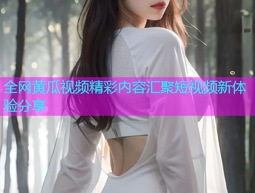 全网黄瓜视频精彩内容汇聚短视频新体验分享