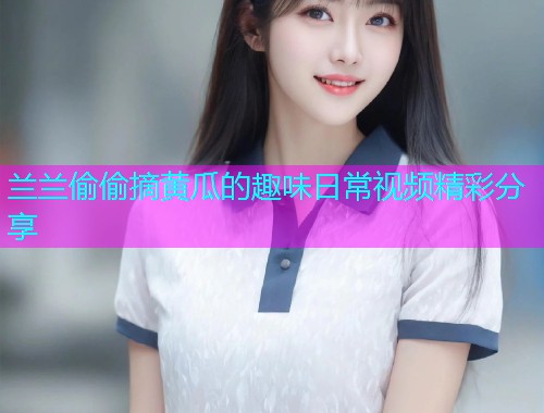 兰兰偷偷摘黄瓜的趣味日常视频精彩分享