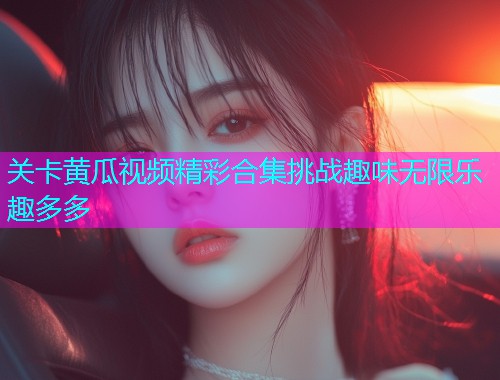 关卡黄瓜视频精彩合集挑战趣味无限乐趣多多