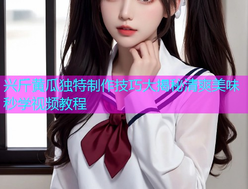 兴斤黄瓜独特制作技巧大揭秘清爽美味秒学视频教程
